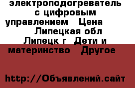 электроподогреватель с цифровым управлением › Цена ­ 2 000 - Липецкая обл., Липецк г. Дети и материнство » Другое   